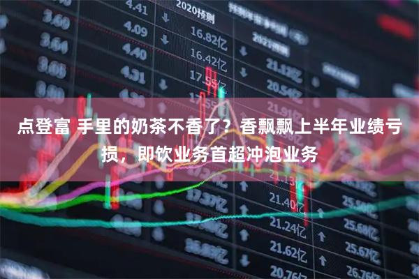 点登富 手里的奶茶不香了？香飘飘上半年业绩亏损，即饮业务首超冲泡业务