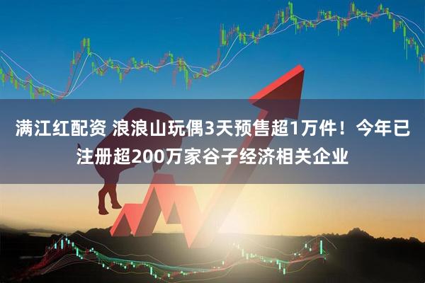 满江红配资 浪浪山玩偶3天预售超1万件！今年已注册超200万家谷子经济相关企业