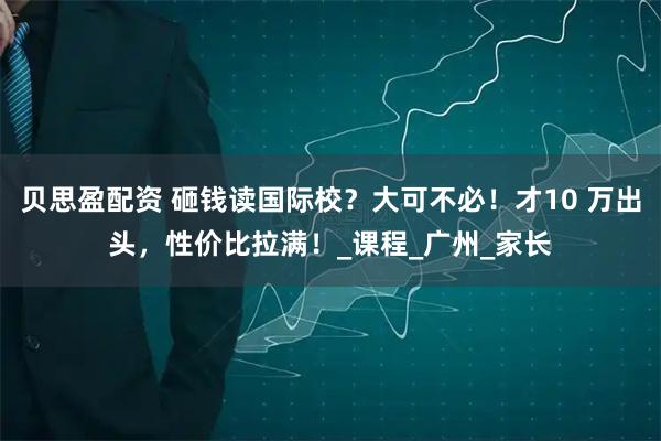 贝思盈配资 砸钱读国际校？大可不必！才10 万出头，性价比拉满！_课程_广州_家长