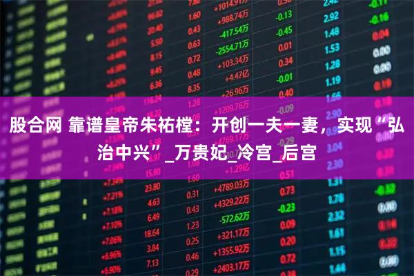 股合网 靠谱皇帝朱祐樘：开创一夫一妻，实现“弘治中兴”_万贵妃_冷宫_后宫