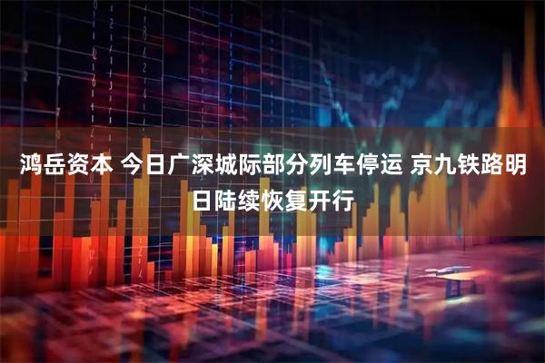鸿岳资本 今日广深城际部分列车停运 京九铁路明日陆续恢复开行