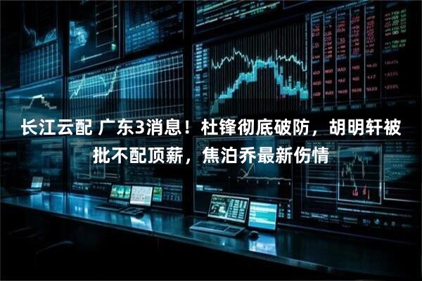 长江云配 广东3消息!杜锋彻底破防,胡明轩被批不配顶薪,焦泊乔最新伤情