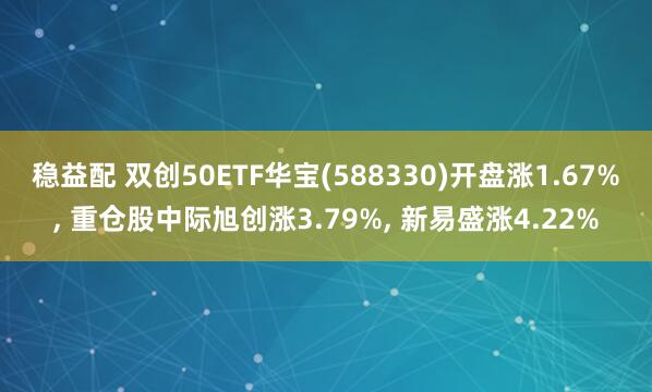 稳益配 双创50ETF华宝(588330)开盘涨1.67%, 重仓股中际旭创涨3.79%, 新易盛涨4.22%