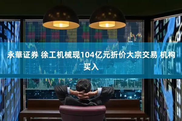 永華证券 徐工机械现104亿元折价大宗交易 机构买入