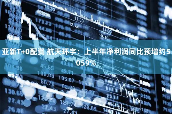 亚新T+0配资 航天环宇：上半年净利润同比预增约5059%