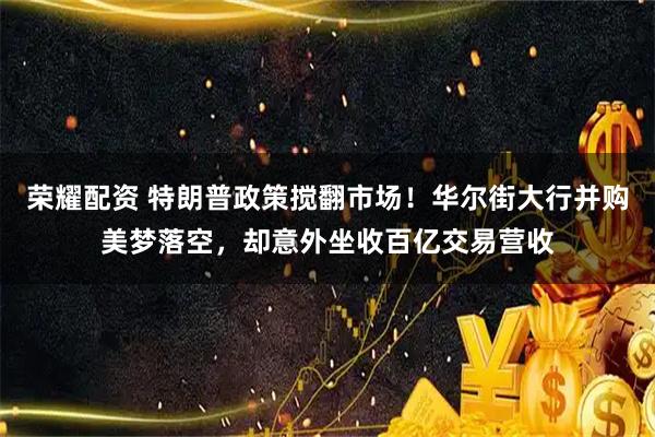 荣耀配资 特朗普政策搅翻市场！华尔街大行并购美梦落空，却意外坐收百亿交易营收
