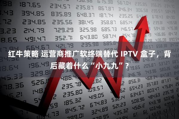 红牛策略 运营商推广软终端替代 IPTV 盒子,背后藏着什么“小九九”?