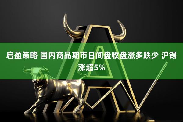 启盈策略 国内商品期市日间盘收盘涨多跌少 沪锡涨超5%