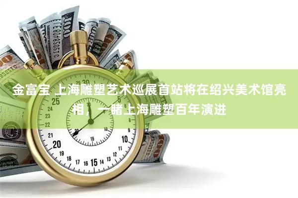 金富宝 上海雕塑艺术巡展首站将在绍兴美术馆亮相，一睹上海雕塑百年演进