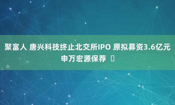 聚富人 唐兴科技终止北交所IPO 原拟募资3.6亿元申万宏源保荐  ​