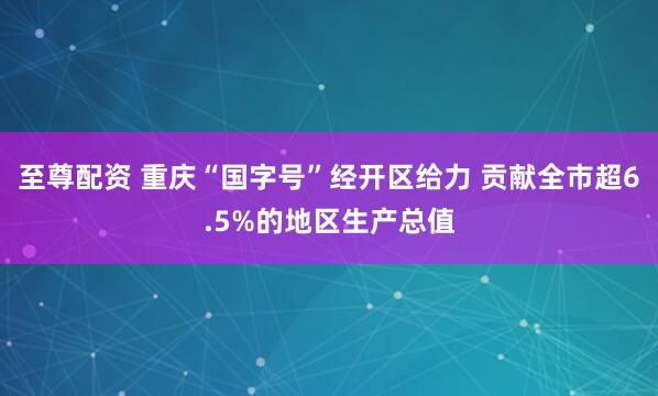 至尊配资 重庆“国字号”经开区给力 贡献全市超6.5%的地区生产总值