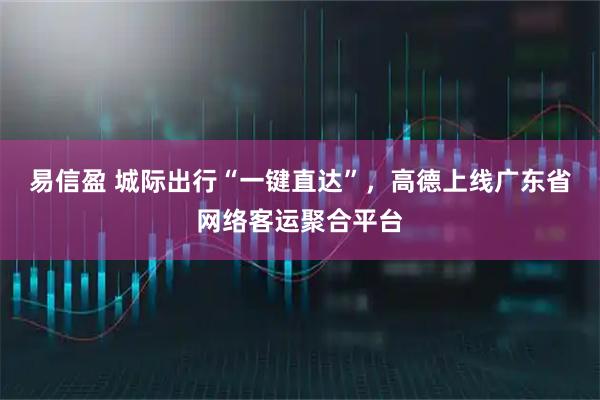 易信盈 城际出行“一键直达”，高德上线广东省网络客运聚合平台