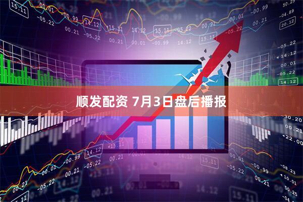 顺发配资 7月3日盘后播报